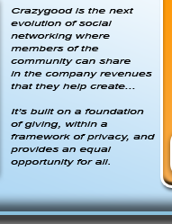 Crazygood is the next evolution of social networking where members of the community can share in the company revenues that they help create.... It's built on the foundation of giving, within a framework of privacy, and provides an equal opportunity for all.